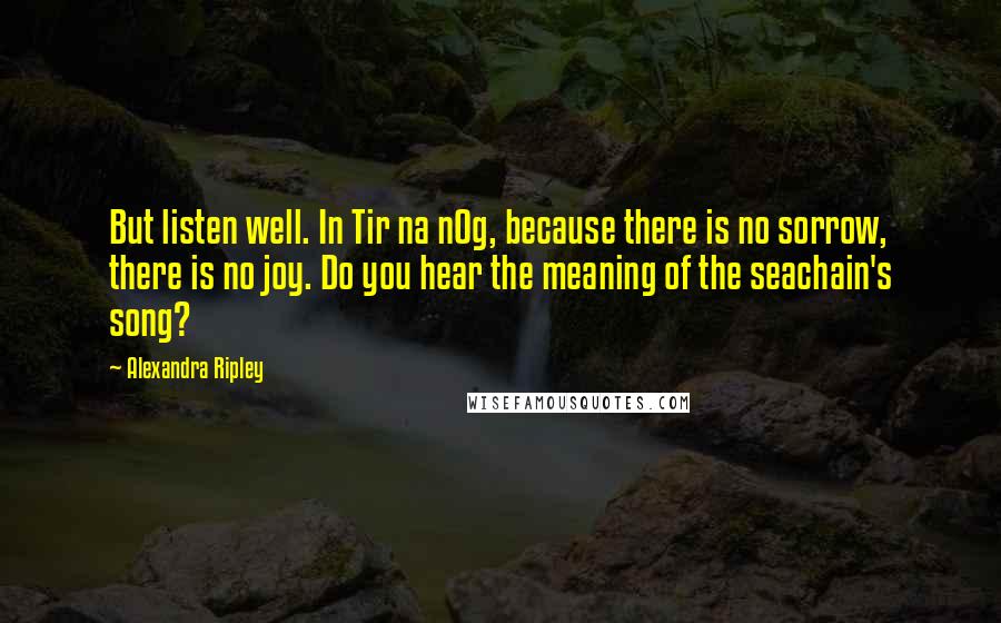 Alexandra Ripley Quotes: But listen well. In Tir na nOg, because there is no sorrow, there is no joy. Do you hear the meaning of the seachain's song?