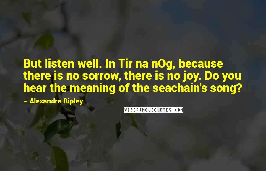 Alexandra Ripley Quotes: But listen well. In Tir na nOg, because there is no sorrow, there is no joy. Do you hear the meaning of the seachain's song?