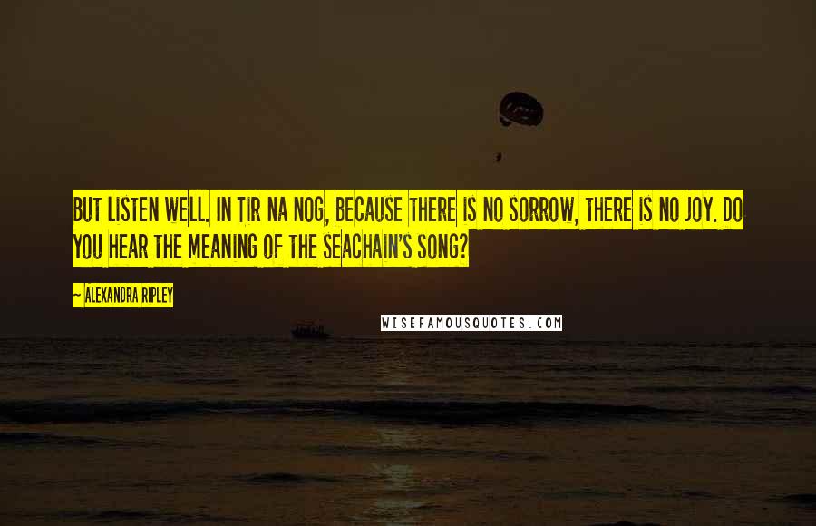 Alexandra Ripley Quotes: But listen well. In Tir na nOg, because there is no sorrow, there is no joy. Do you hear the meaning of the seachain's song?