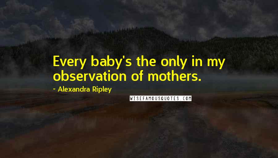 Alexandra Ripley Quotes: Every baby's the only in my observation of mothers.