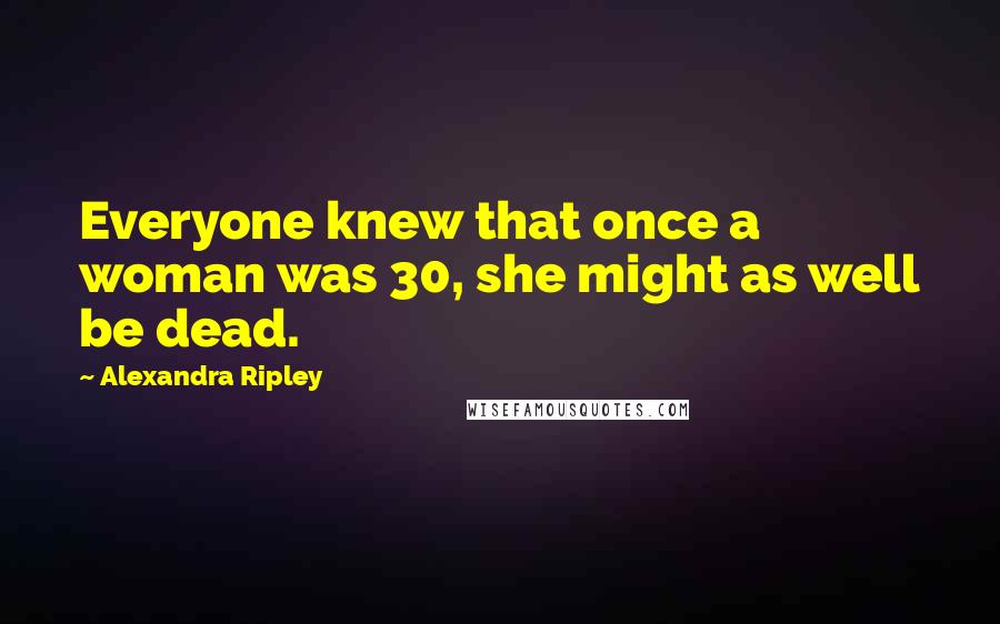 Alexandra Ripley Quotes: Everyone knew that once a woman was 30, she might as well be dead.