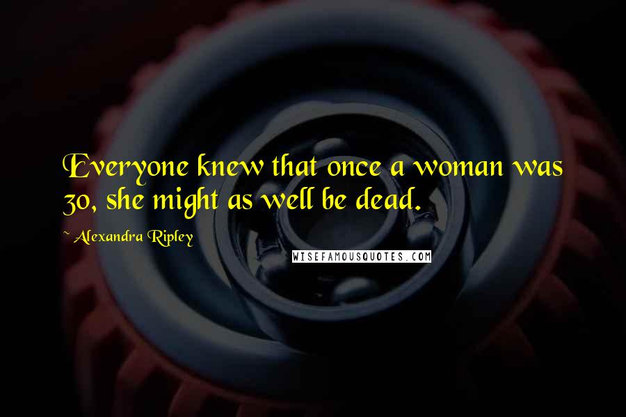Alexandra Ripley Quotes: Everyone knew that once a woman was 30, she might as well be dead.