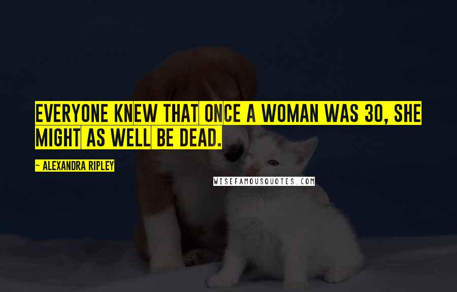 Alexandra Ripley Quotes: Everyone knew that once a woman was 30, she might as well be dead.