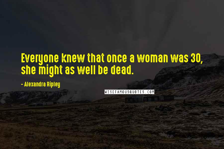 Alexandra Ripley Quotes: Everyone knew that once a woman was 30, she might as well be dead.
