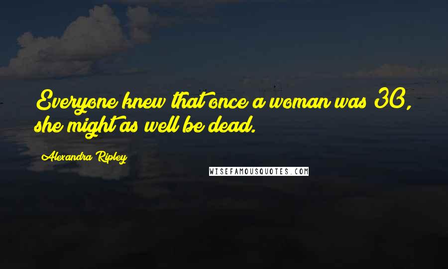Alexandra Ripley Quotes: Everyone knew that once a woman was 30, she might as well be dead.