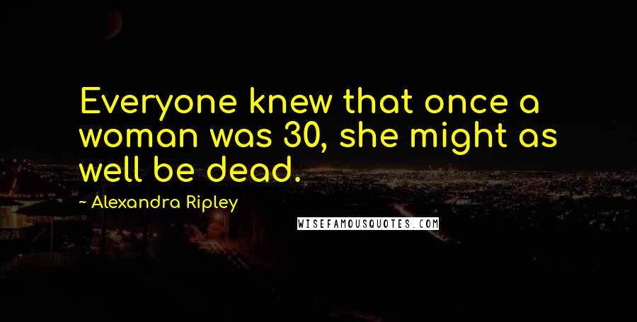 Alexandra Ripley Quotes: Everyone knew that once a woman was 30, she might as well be dead.