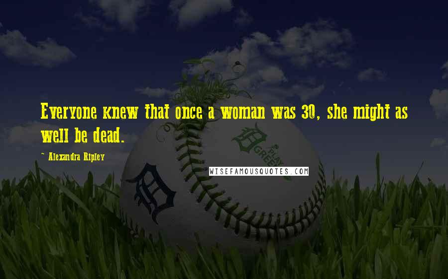 Alexandra Ripley Quotes: Everyone knew that once a woman was 30, she might as well be dead.