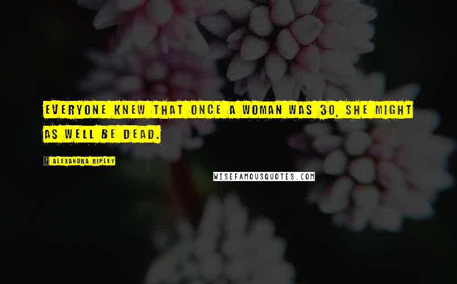 Alexandra Ripley Quotes: Everyone knew that once a woman was 30, she might as well be dead.