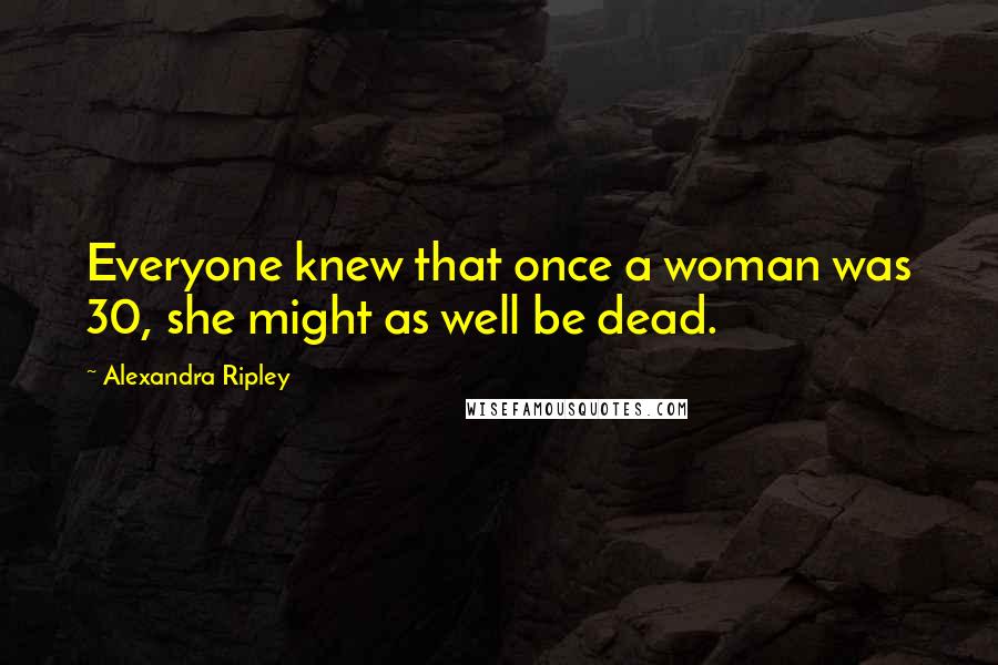 Alexandra Ripley Quotes: Everyone knew that once a woman was 30, she might as well be dead.