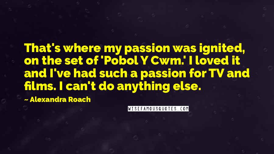 Alexandra Roach Quotes: That's where my passion was ignited, on the set of 'Pobol Y Cwm.' I loved it and I've had such a passion for TV and films. I can't do anything else.