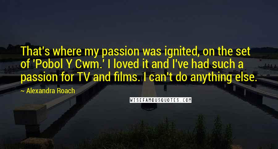 Alexandra Roach Quotes: That's where my passion was ignited, on the set of 'Pobol Y Cwm.' I loved it and I've had such a passion for TV and films. I can't do anything else.