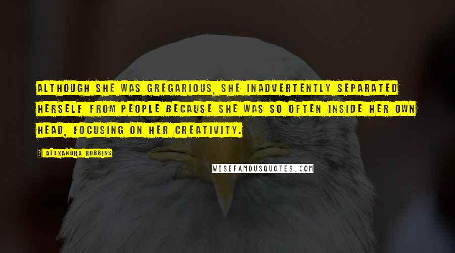 Alexandra Robbins Quotes: Although she was gregarious, she inadvertently separated herself from people because she was so often inside her own head, focusing on her creativity.