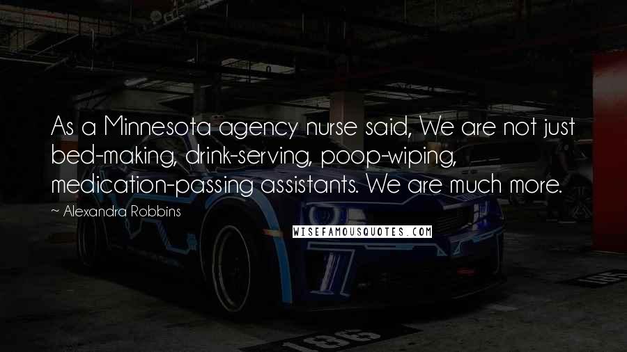 Alexandra Robbins Quotes: As a Minnesota agency nurse said, We are not just bed-making, drink-serving, poop-wiping, medication-passing assistants. We are much more.