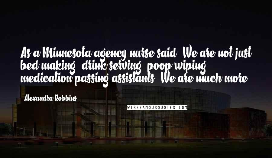 Alexandra Robbins Quotes: As a Minnesota agency nurse said, We are not just bed-making, drink-serving, poop-wiping, medication-passing assistants. We are much more.