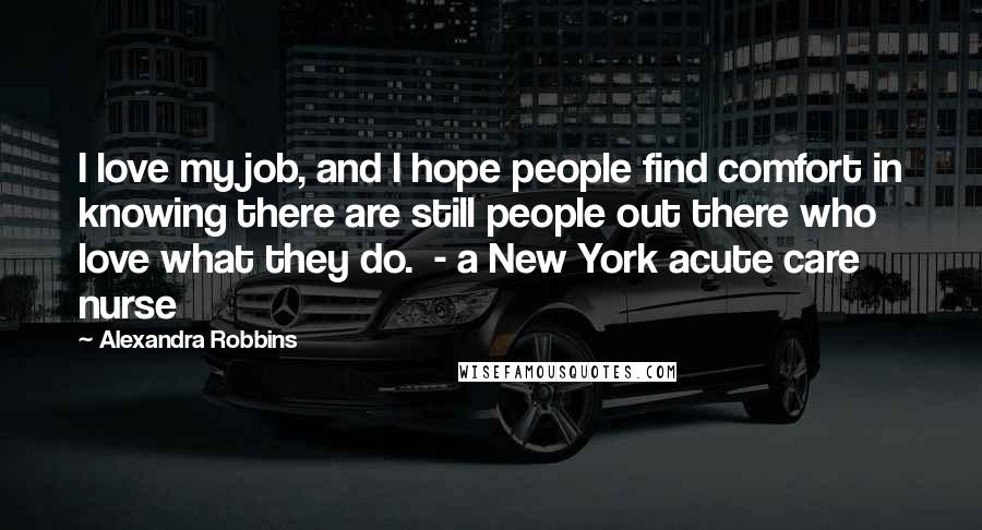 Alexandra Robbins Quotes: I love my job, and I hope people find comfort in knowing there are still people out there who love what they do.  - a New York acute care nurse