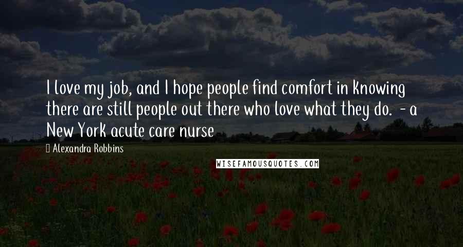 Alexandra Robbins Quotes: I love my job, and I hope people find comfort in knowing there are still people out there who love what they do.  - a New York acute care nurse