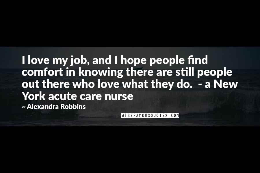 Alexandra Robbins Quotes: I love my job, and I hope people find comfort in knowing there are still people out there who love what they do.  - a New York acute care nurse