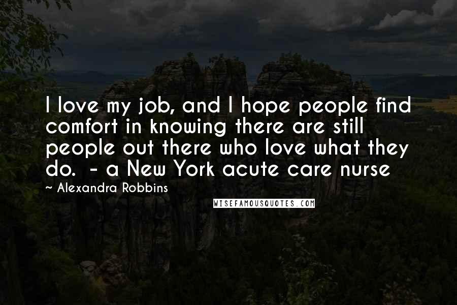 Alexandra Robbins Quotes: I love my job, and I hope people find comfort in knowing there are still people out there who love what they do.  - a New York acute care nurse