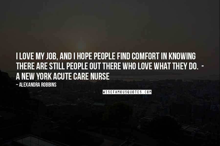 Alexandra Robbins Quotes: I love my job, and I hope people find comfort in knowing there are still people out there who love what they do.  - a New York acute care nurse