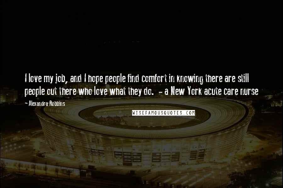 Alexandra Robbins Quotes: I love my job, and I hope people find comfort in knowing there are still people out there who love what they do.  - a New York acute care nurse