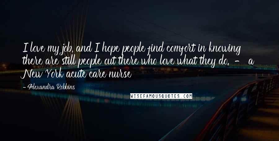 Alexandra Robbins Quotes: I love my job, and I hope people find comfort in knowing there are still people out there who love what they do.  - a New York acute care nurse