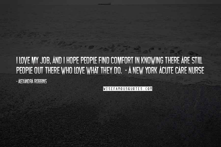 Alexandra Robbins Quotes: I love my job, and I hope people find comfort in knowing there are still people out there who love what they do.  - a New York acute care nurse