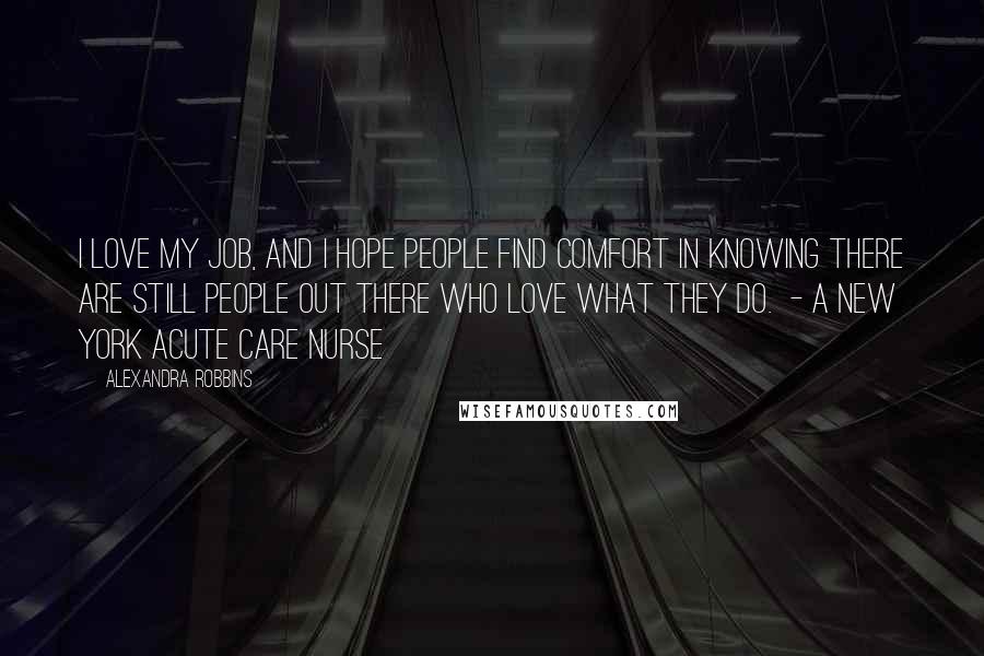 Alexandra Robbins Quotes: I love my job, and I hope people find comfort in knowing there are still people out there who love what they do.  - a New York acute care nurse