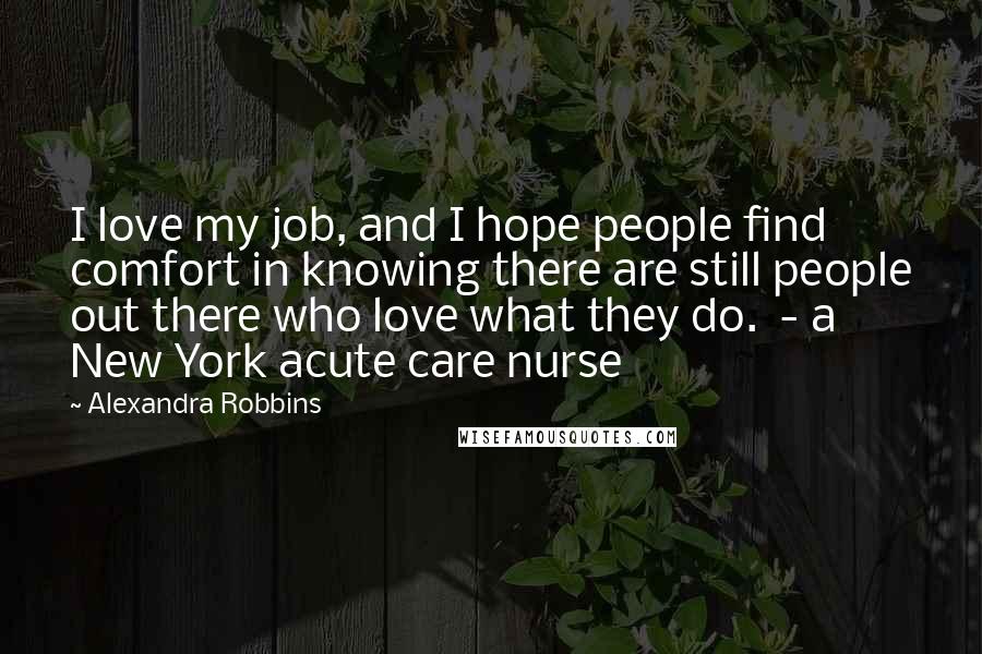 Alexandra Robbins Quotes: I love my job, and I hope people find comfort in knowing there are still people out there who love what they do.  - a New York acute care nurse