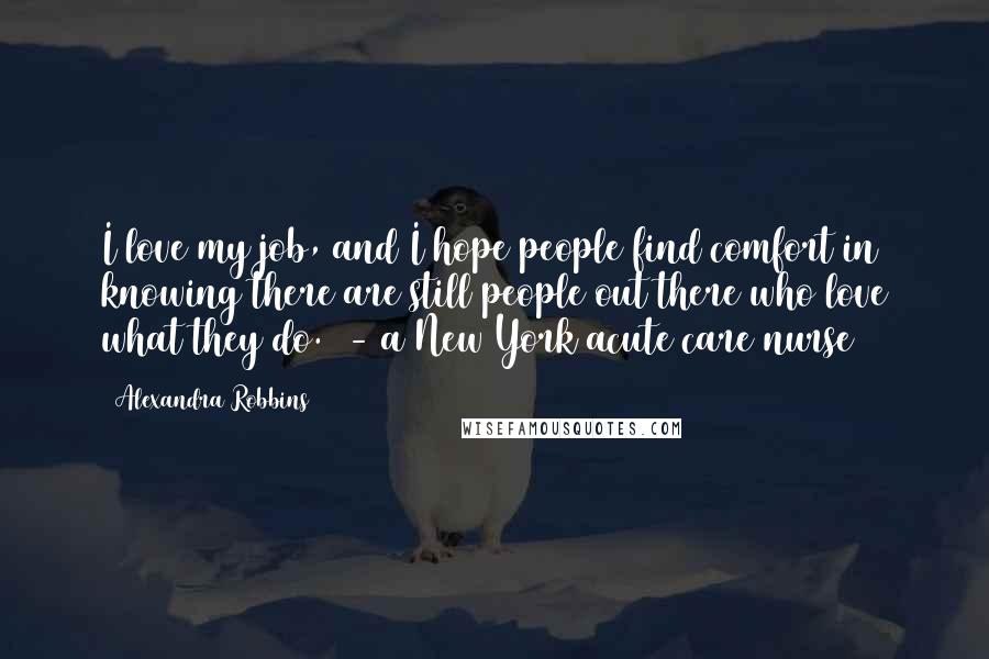 Alexandra Robbins Quotes: I love my job, and I hope people find comfort in knowing there are still people out there who love what they do.  - a New York acute care nurse