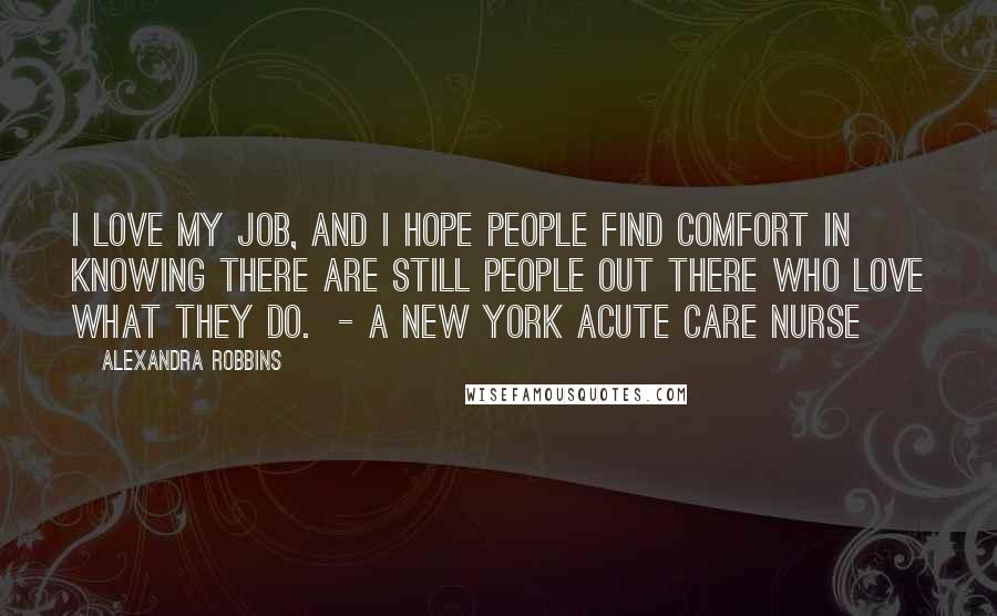 Alexandra Robbins Quotes: I love my job, and I hope people find comfort in knowing there are still people out there who love what they do.  - a New York acute care nurse