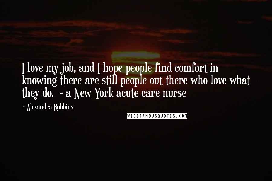 Alexandra Robbins Quotes: I love my job, and I hope people find comfort in knowing there are still people out there who love what they do.  - a New York acute care nurse