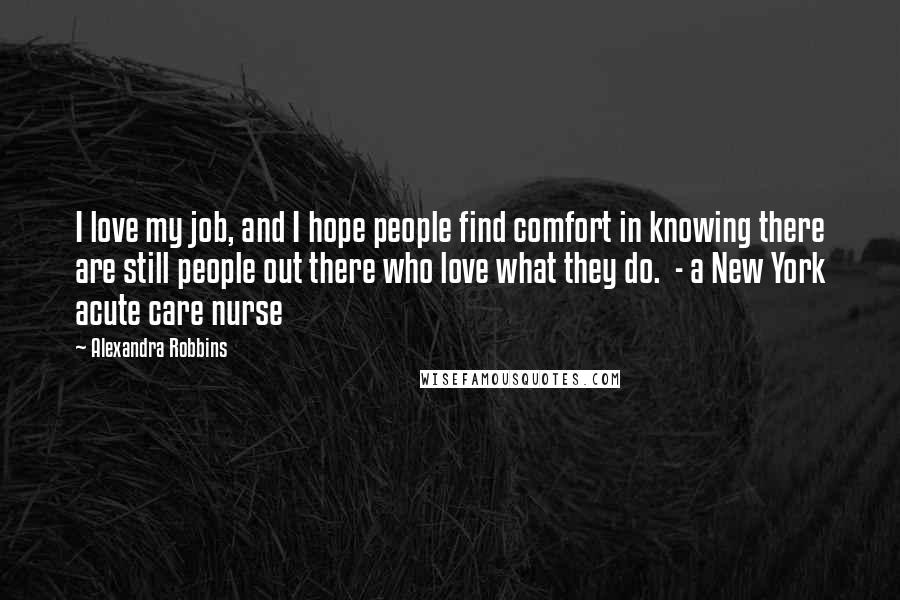 Alexandra Robbins Quotes: I love my job, and I hope people find comfort in knowing there are still people out there who love what they do.  - a New York acute care nurse