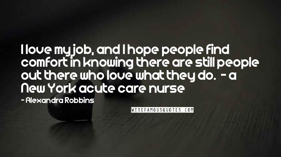 Alexandra Robbins Quotes: I love my job, and I hope people find comfort in knowing there are still people out there who love what they do.  - a New York acute care nurse