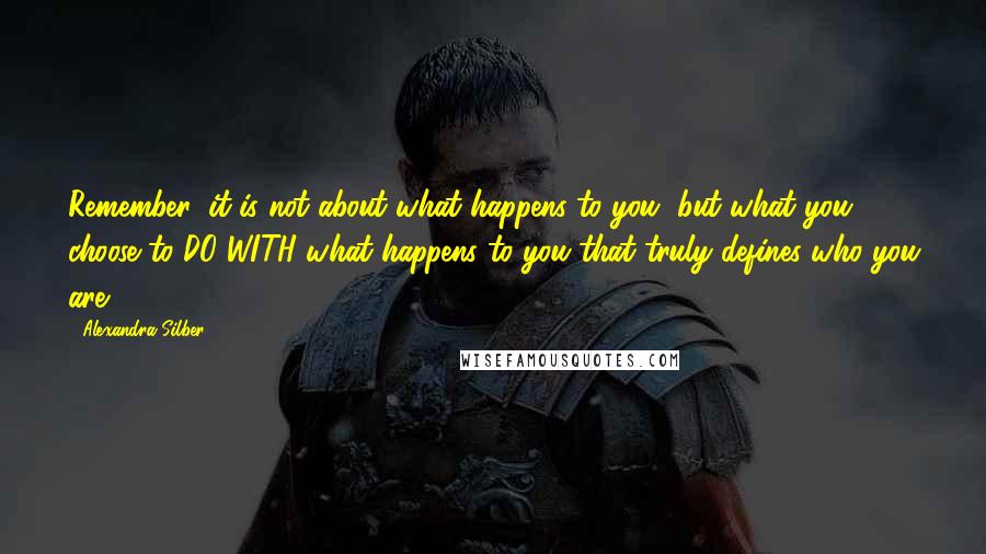 Alexandra Silber Quotes: Remember: it is not about what happens to you, but what you choose to DO WITH what happens to you that truly defines who you are.