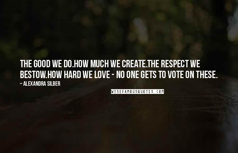 Alexandra Silber Quotes: The good we do.How much we create.The respect we bestow.How hard we love - no one gets to vote on these.