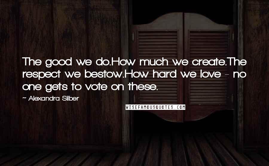 Alexandra Silber Quotes: The good we do.How much we create.The respect we bestow.How hard we love - no one gets to vote on these.