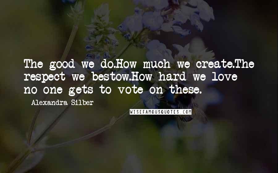 Alexandra Silber Quotes: The good we do.How much we create.The respect we bestow.How hard we love - no one gets to vote on these.