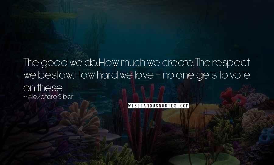 Alexandra Silber Quotes: The good we do.How much we create.The respect we bestow.How hard we love - no one gets to vote on these.