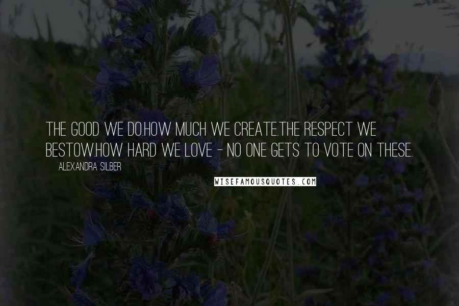 Alexandra Silber Quotes: The good we do.How much we create.The respect we bestow.How hard we love - no one gets to vote on these.