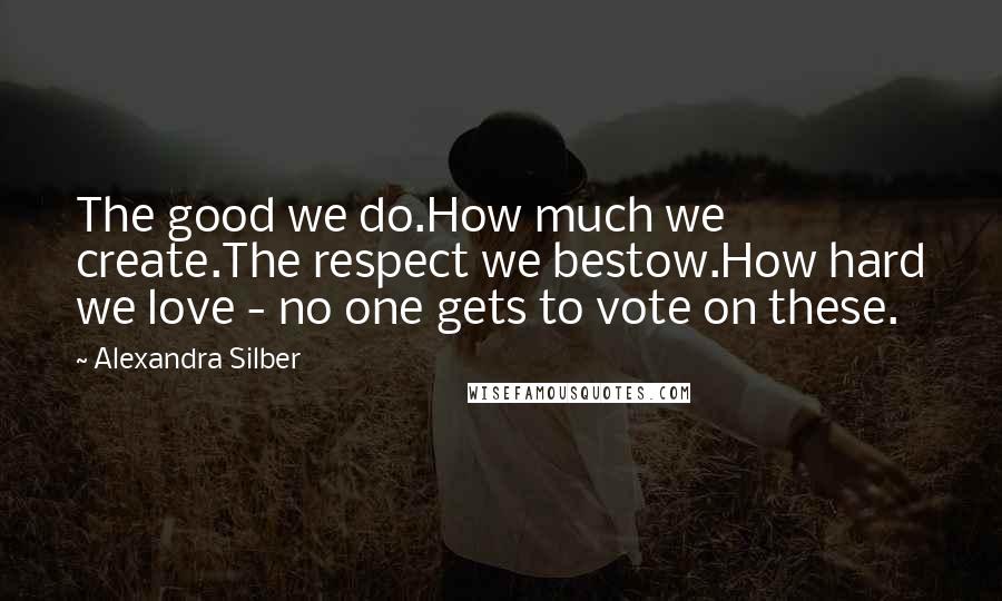 Alexandra Silber Quotes: The good we do.How much we create.The respect we bestow.How hard we love - no one gets to vote on these.