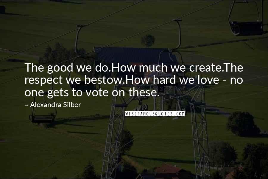 Alexandra Silber Quotes: The good we do.How much we create.The respect we bestow.How hard we love - no one gets to vote on these.