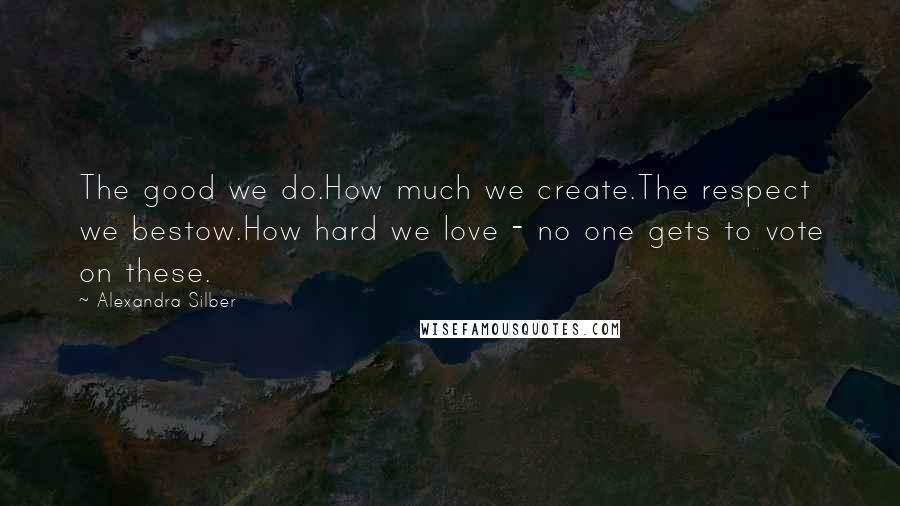 Alexandra Silber Quotes: The good we do.How much we create.The respect we bestow.How hard we love - no one gets to vote on these.