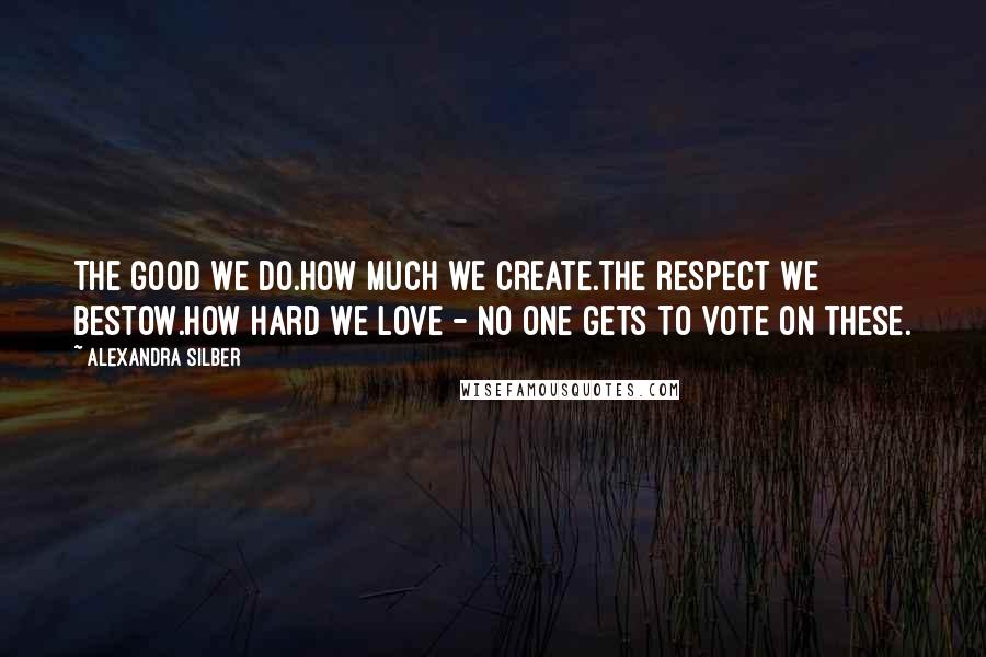 Alexandra Silber Quotes: The good we do.How much we create.The respect we bestow.How hard we love - no one gets to vote on these.