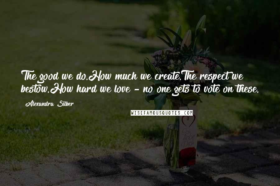 Alexandra Silber Quotes: The good we do.How much we create.The respect we bestow.How hard we love - no one gets to vote on these.