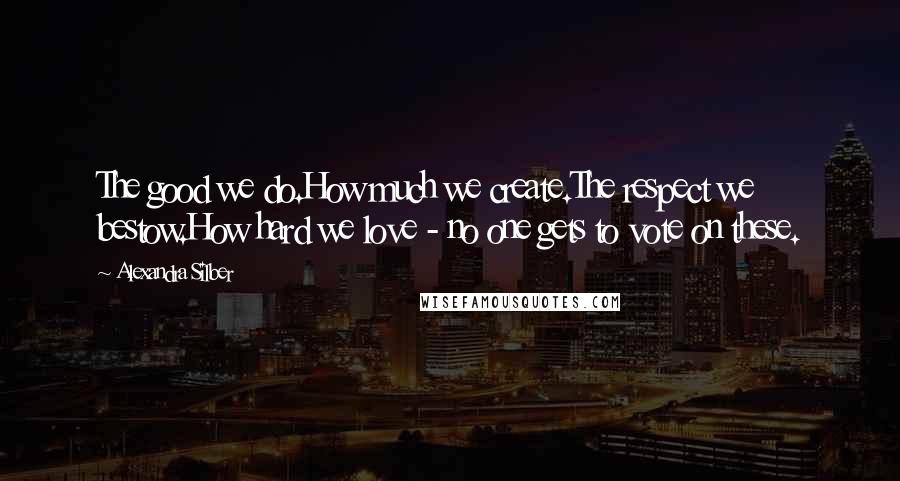 Alexandra Silber Quotes: The good we do.How much we create.The respect we bestow.How hard we love - no one gets to vote on these.