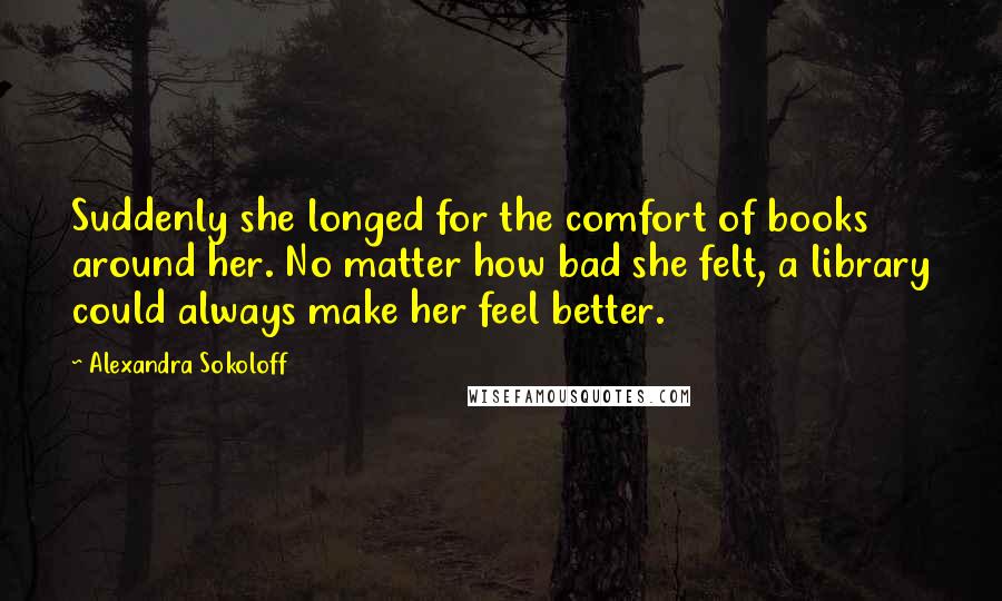 Alexandra Sokoloff Quotes: Suddenly she longed for the comfort of books around her. No matter how bad she felt, a library could always make her feel better.