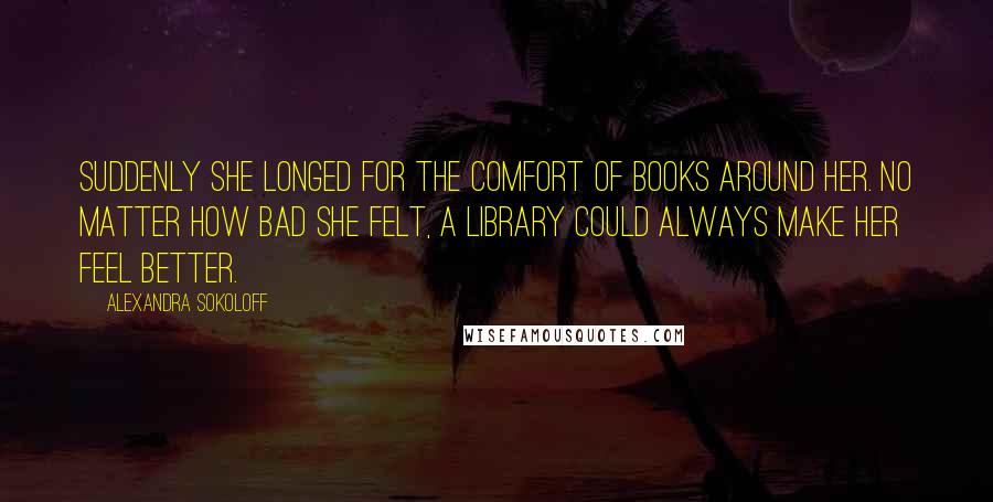 Alexandra Sokoloff Quotes: Suddenly she longed for the comfort of books around her. No matter how bad she felt, a library could always make her feel better.