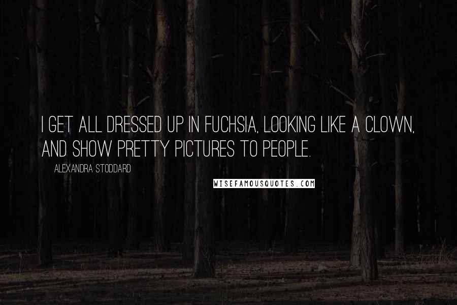Alexandra Stoddard Quotes: I get all dressed up in fuchsia, looking like a clown, and show pretty pictures to people.