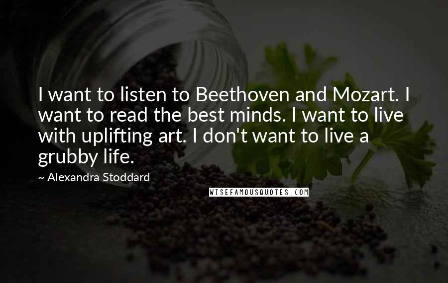 Alexandra Stoddard Quotes: I want to listen to Beethoven and Mozart. I want to read the best minds. I want to live with uplifting art. I don't want to live a grubby life.