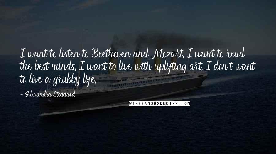 Alexandra Stoddard Quotes: I want to listen to Beethoven and Mozart. I want to read the best minds. I want to live with uplifting art. I don't want to live a grubby life.